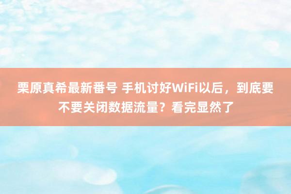 栗原真希最新番号 手机讨好WiFi以后，到底要不要关闭数据流量？看完显然了