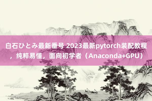 白石ひとみ最新番号 2023最新pytorch装配教程，纯粹易懂，面向初学者（Anaconda+GPU）