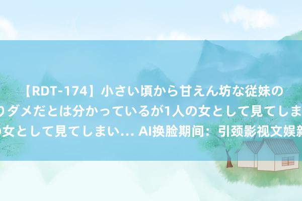 【RDT-174】小さい頃から甘えん坊な従妹の発育途中の躰が気になりダメだとは分かっているが1人の女として見てしまい… AI换脸期间：引颈影视文娱新风尚