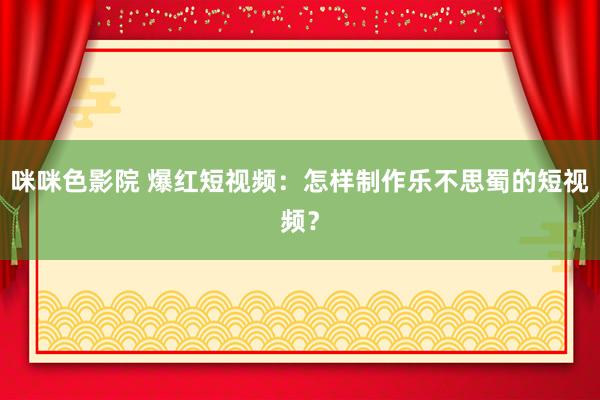 咪咪色影院 爆红短视频：怎样制作乐不思蜀的短视频？