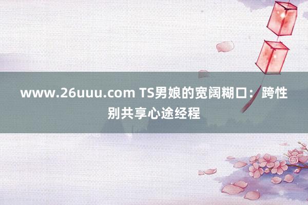 www.26uuu.com TS男娘的宽阔糊口：跨性别共享心途经程