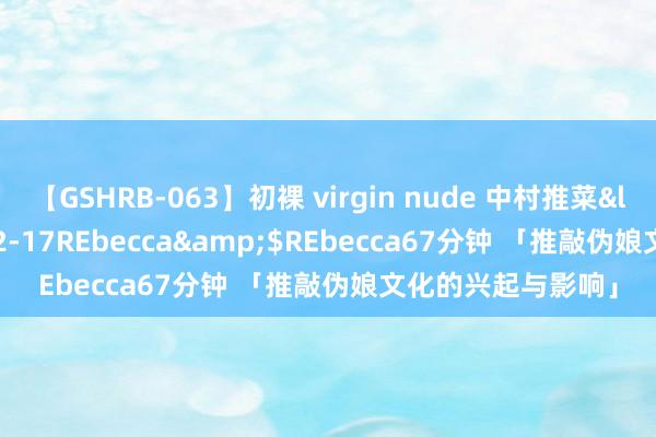 【GSHRB-063】初裸 virgin nude 中村推菜</a>2016-02-17REbecca&$REbecca67分钟 「推敲伪娘文化的兴起与影响」