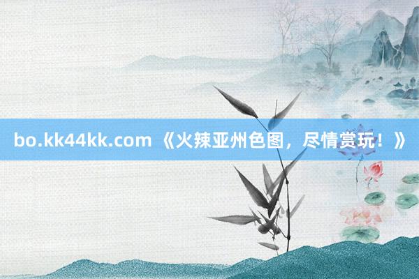 bo.kk44kk.com 《火辣亚州色图，尽情赏玩！》