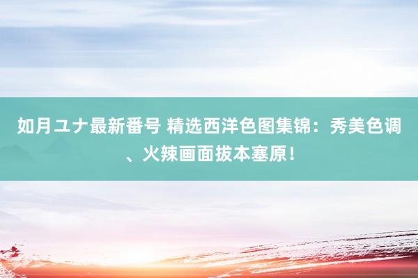 如月ユナ最新番号 精选西洋色图集锦：秀美色调、火辣画面拔本塞原！