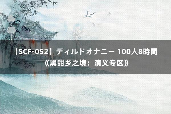 【SCF-052】ディルドオナニー 100人8時間 《黑甜乡之境：演义专区》