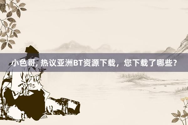 小色哥, 热议亚洲BT资源下载，您下载了哪些？