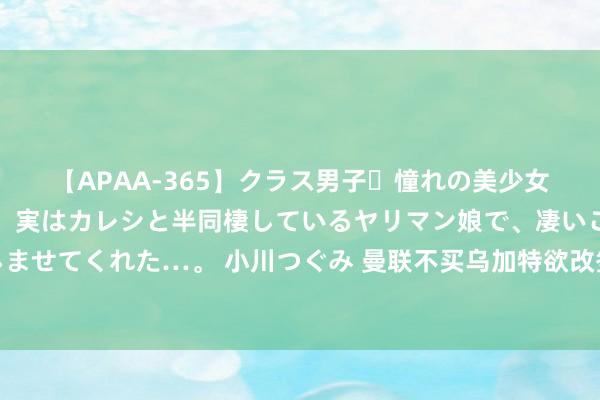 【APAA-365】クラス男子・憧れの美少女をラブホに連れ込むと、実はカレシと半同棲しているヤリマン娘で、凄いご奉仕セックスを愉しませてくれた…。 小川つぐみ 曼联不买乌加特欲改签两东说念主，胖虎迷弟哈兰德本族候选！廉价是要道