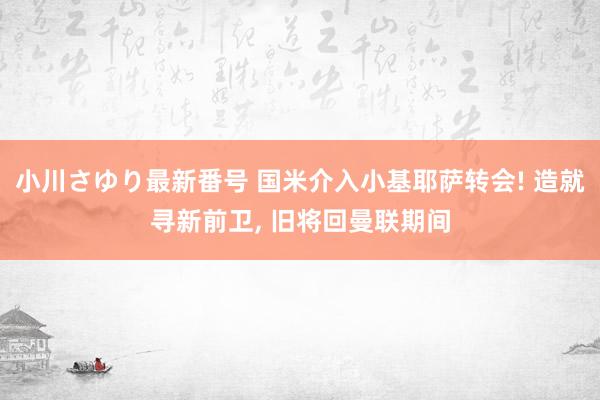 小川さゆり最新番号 国米介入小基耶萨转会! 造就寻新前卫, 旧将回曼联期间