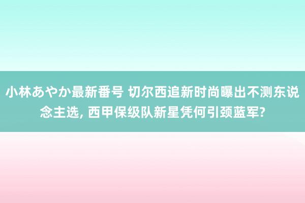 小林あやか最新番号 切尔西追新时尚曝出不测东说念主选, 西甲保级队新星凭何引颈蓝军?