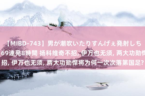 【MIBD-743】男が潮吹いたりすんげぇ発射しちゃう！ 女神の痴女テク 69連発8時間 扬科维奇不招, 伊万也无须, 两大功勋悍将为何一次次落第国足?