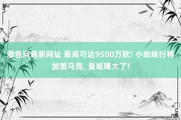 酒色网最新网址 最高可达9500万欧! 小蜘蛛行将加盟马竞, 曼城赚大了!