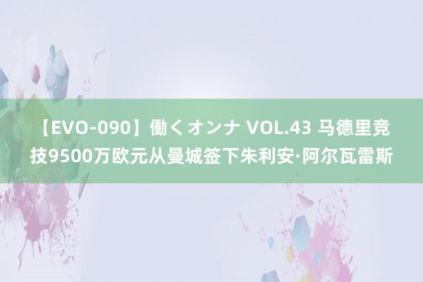 【EVO-090】働くオンナ VOL.43 马德里竞技9500万欧元从曼城签下朱利安·阿尔瓦雷斯