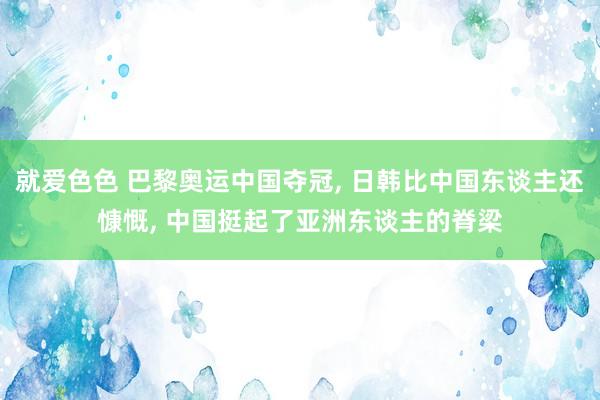 就爱色色 巴黎奥运中国夺冠, 日韩比中国东谈主还慷慨, 中国挺起了亚洲东谈主的脊梁