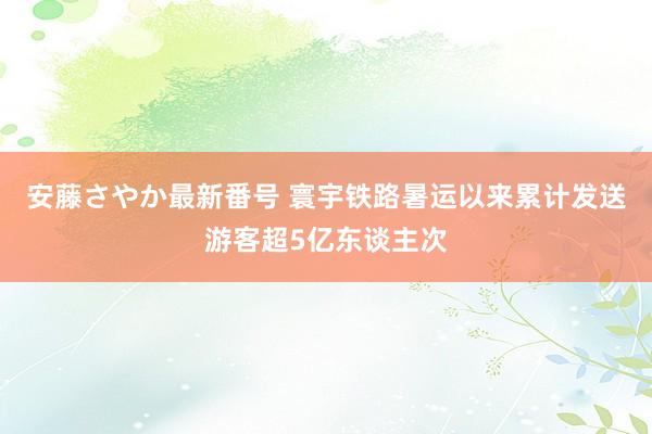 安藤さやか最新番号 寰宇铁路暑运以来累计发送游客超5亿东谈主次