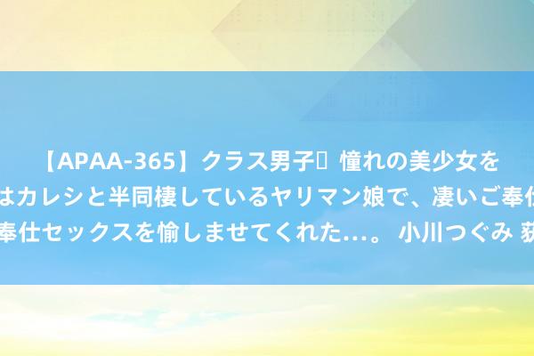 【APAA-365】クラス男子・憧れの美少女をラブホに連れ込むと、実はカレシと半同棲しているヤリマン娘で、凄いご奉仕セックスを愉しませてくれた…。 小川つぐみ 获救金门士兵胡钧翔返乡