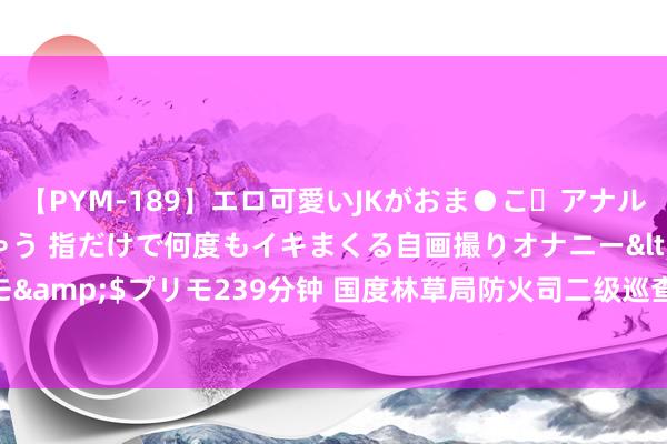 【PYM-189】エロ可愛いJKがおま●こ・アナルをいっぱい見せちゃう 指だけで何度もイキまくる自画撮りオナニー</a>2016-04-18プリモ&$プリモ239分钟 国度林草局防火司二级巡查员李冬生：科技防火救灾将成势必趋势｜部委司局长访谈