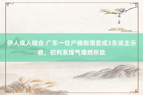 伊人成人综合 广东一住户楼倒塌变成3东谈主示寂，初判系煤气爆燃所致