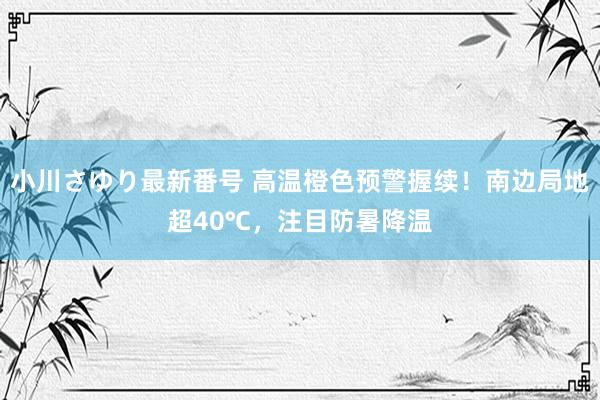 小川さゆり最新番号 高温橙色预警握续！南边局地超40℃，注目防暑降温