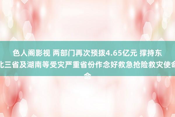 色人阁影视 两部门再次预拨4.65亿元 撑持东北三省及湖南等受灾严重省份作念好救急抢险救灾使命