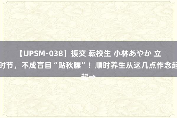 【UPSM-038】援交 転校生 小林あやか 立秋时节，不成盲目“贴秋膘”！顺时养生从这几点作念起→