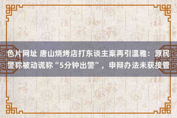 色片网址 唐山烧烤店打东谈主案再引温雅：原民警称被动谎称“5分钟出警”，申辩办法未获接管