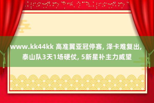 www.kk44kk 高准翼亚冠停赛, 泽卡难复出, 泰山队3天1场硬仗, 5新星补主力威望