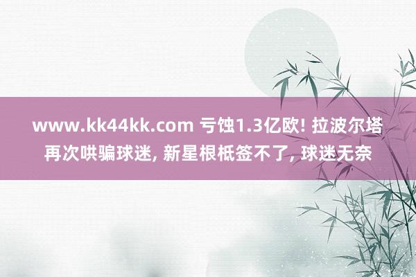 www.kk44kk.com 亏蚀1.3亿欧! 拉波尔塔再次哄骗球迷, 新星根柢签不了, 球迷无奈