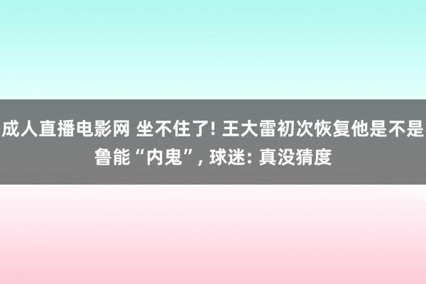 成人直播电影网 坐不住了! 王大雷初次恢复他是不是鲁能“内鬼”, 球迷: 真没猜度