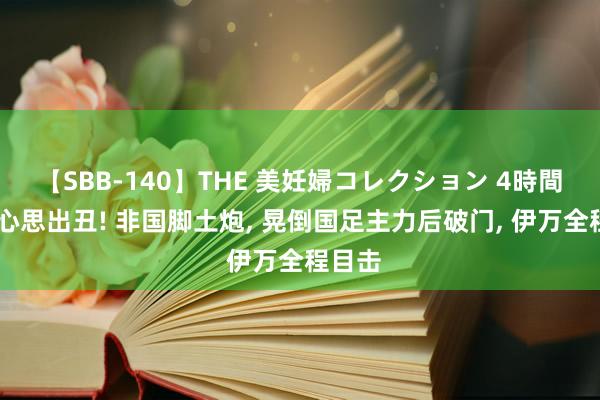 【SBB-140】THE 美妊婦コレクション 4時間 伊万心思出丑! 非国脚土炮, 晃倒国足主力后破门, 伊万全程目击