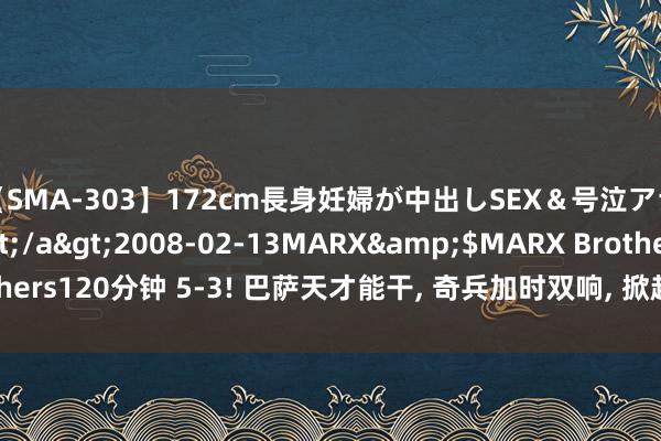 【SMA-303】172cm長身妊婦が中出しSEX＆号泣アナル姦 安藤えみ</a>2008-02-13MARX&$MARX Brothers120分钟 5-3! 巴萨天才能干, 奇兵加时双响, 掀起人, 西班牙夺奥运金牌