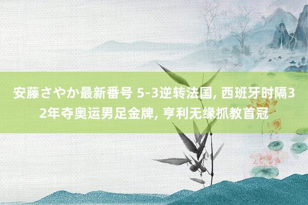 安藤さやか最新番号 5-3逆转法国, 西班牙时隔32年夺奥运男足金牌, 亨利无缘抓教首冠