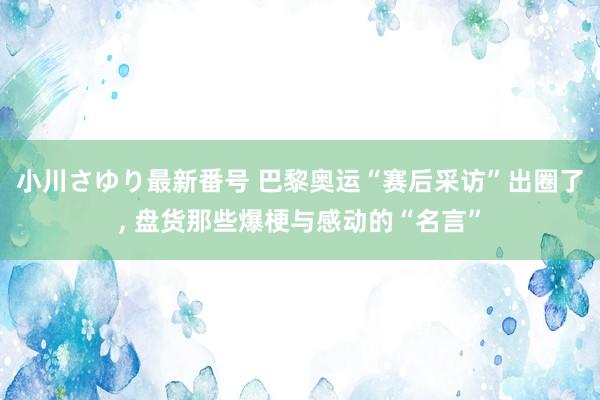 小川さゆり最新番号 巴黎奥运“赛后采访”出圈了, 盘货那些爆梗与感动的“名言”