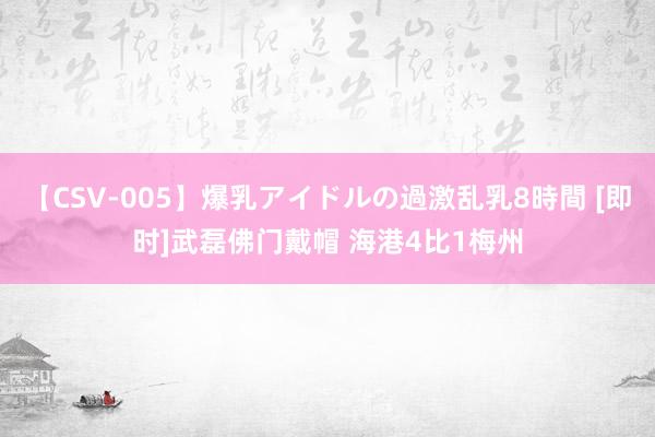 【CSV-005】爆乳アイドルの過激乱乳8時間 [即时]武磊佛门戴帽 海港4比1梅州