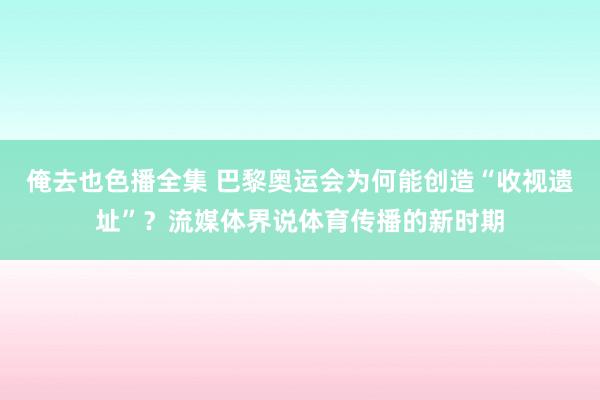 俺去也色播全集 巴黎奥运会为何能创造“收视遗址”？流媒体界说体育传播的新时期