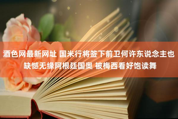 酒色网最新网址 国米行将签下前卫何许东说念主也 缺憾无缘阿根廷国奥 被梅西看好饱读舞