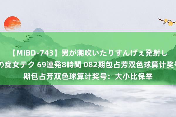 【MIBD-743】男が潮吹いたりすんげぇ発射しちゃう！ 女神の痴女テク 69連発8時間 082期包占芳双色球算计奖号：大小比保举