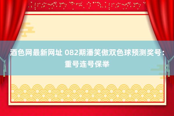 酒色网最新网址 082期潘笑傲双色球预测奖号：重号连号保举