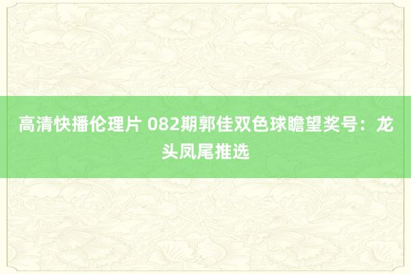 高清快播伦理片 082期郭佳双色球瞻望奖号：龙头凤尾推选