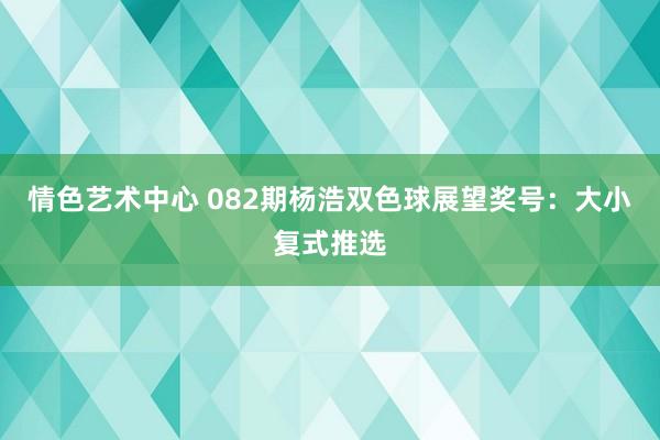 情色艺术中心 082期杨浩双色球展望奖号：大小复式推选