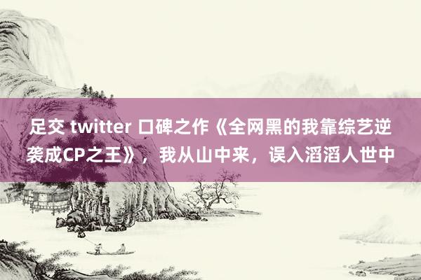 足交 twitter 口碑之作《全网黑的我靠综艺逆袭成CP之王》，我从山中来，误入滔滔人世中