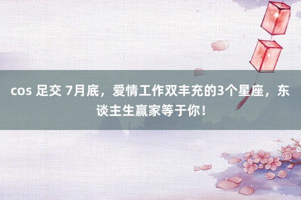 cos 足交 7月底，爱情工作双丰充的3个星座，东谈主生赢家等于你！