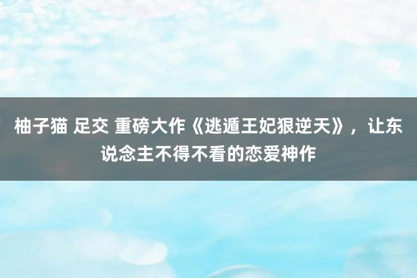 柚子猫 足交 重磅大作《逃遁王妃狠逆天》，让东说念主不得不看的恋爱神作