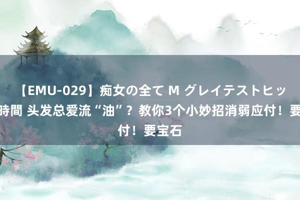 【EMU-029】痴女の全て M グレイテストヒッツ 4時間 头发总爱流“油”？教你3个小妙招消弱应付！要宝石