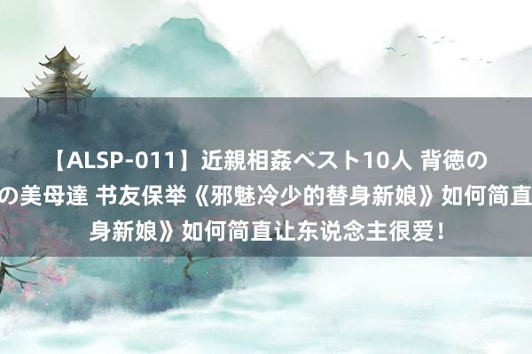 【ALSP-011】近親相姦ベスト10人 背徳の愛に溺れた10人の美母達 书友保举《邪魅冷少的替身新娘》如何简直让东说念主很爱！