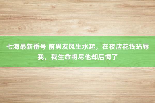 七海最新番号 前男友风生水起，在夜店花钱玷辱我，我生命将尽他却后悔了