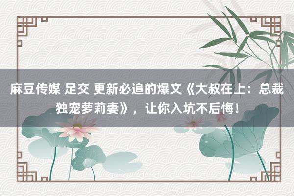 麻豆传媒 足交 更新必追的爆文《大叔在上：总裁独宠萝莉妻》，让你入坑不后悔！