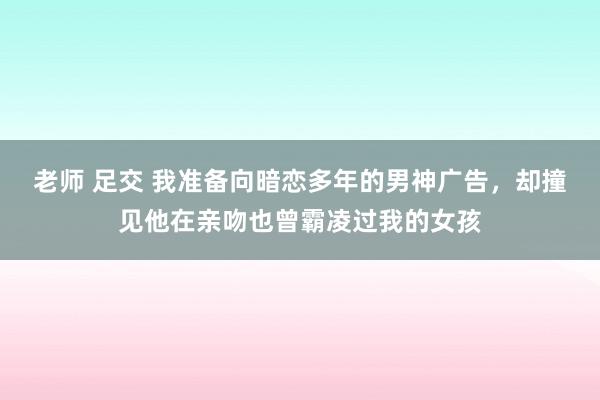 老师 足交 我准备向暗恋多年的男神广告，却撞见他在亲吻也曾霸凌过我的女孩