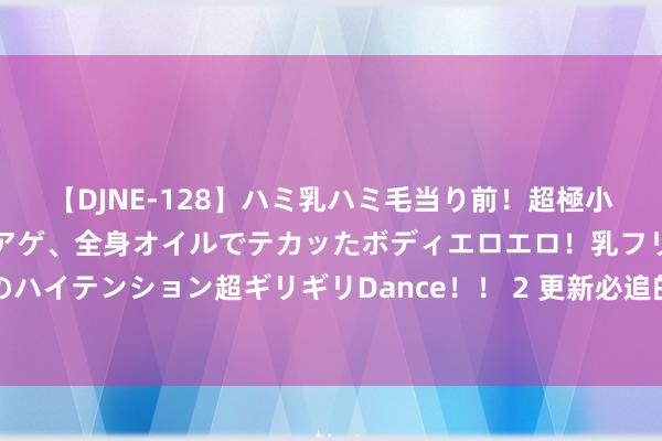 【DJNE-128】ハミ乳ハミ毛当り前！超極小ビキニでテンションアゲアゲ、全身オイルでテカッたボディエロエロ！乳フリ尻フリまくりのハイテンション超ギリギリDance！！ 2 更新必追的《荣达医妃狠苛刻》，追完又驯服爱情了