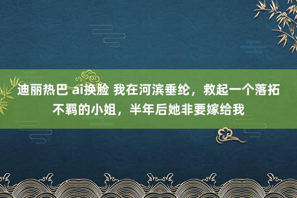 迪丽热巴 ai换脸 我在河滨垂纶，救起一个落拓不羁的小姐，半年后她非要嫁给我