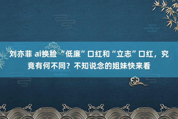 刘亦菲 ai换脸 “低廉”口红和“立志”口红，究竟有何不同？不知说念的姐妹快来看